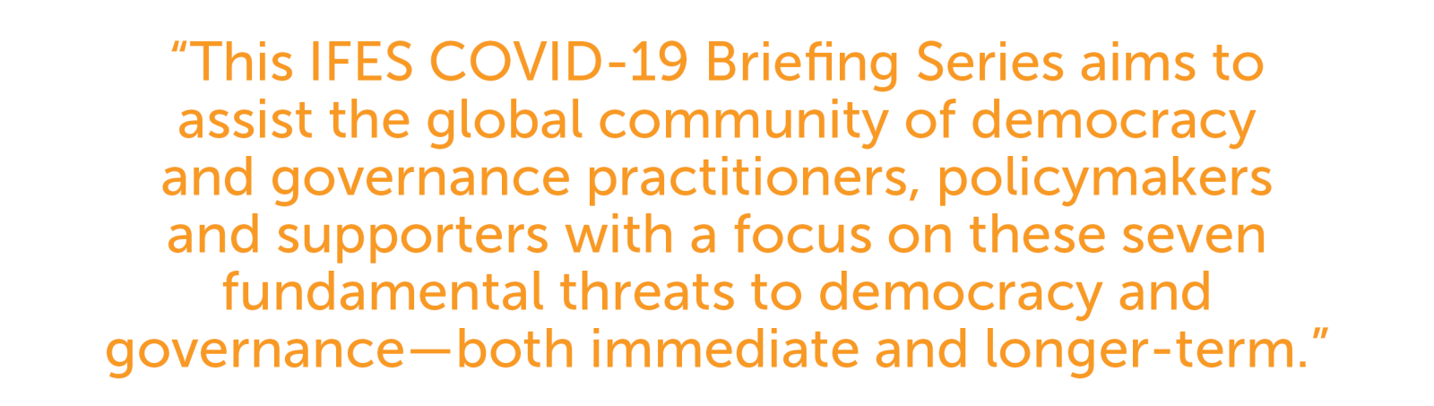 This IFES COVID-19 Briefing Series aims to assist the global community of democracy and governance practitioners, policymakers and supporters with a focus on these seven fundamental threats to democracy and governance—both immediate and longer-term.